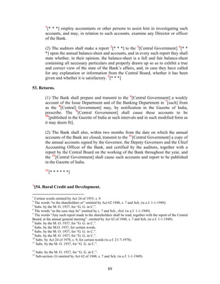 1
[* * *] employ accountants or other persons to assist him in investigating such
accounts, and may, in relation to such accounts, examine any Director or officer
of the Bank.
(2) The auditors shall make a report 2
[* * *] to the 3
[Central Government] 4
[* *
*] upon the annual balance-sheet and accounts, and in every such report they shall
state whether, in their opinion, the balance-sheet is a full and fair balance-sheet
containing all necessary particulars and properly drawn up so as to exhibit a true
and correct view of the state of the Bank’s affairs, and, in case they have called
for any explanation or information from the Central Board, whether it has been
given and whether it is satisfactory. 5
[* * *]
53. Returns.
(1) The Bank shall prepare and transmit to the 6
[Central Government] a weekly
account of the Issue Department and of the Banking Department in 7
[such] from
as the 8
[Central] Government] may, by notification in the Gazette of India,
prescribe. The 9
[Central Government] shall cause these accounts to be
10
[published in the Gazette of India at such intervals and in such modified form as
it may deem fit].
(2) The Bank shall also, within two months from the date on which the annual
accounts of the Bank are closed, transmit to the 11
[Central Government] a copy of
the annual accounts signed by the Governor, the Deputy Governors and the Chief
Accounting Officer of the Bank, and certified by the auditors, together with a
report by the Central Board on the working of the Bank throughout the year, and
the 12
[Central Government] shall cause such accounts and report to be published
in the Gazette of India.
13
[* * * * * *]
1
[54. Rural Credit and Development.
1
Certain words omitted by Act 24 of 1955, s. 9.
2
The words “to the shareholders or” omitted by Act 62 1948, s. 7 and Sch. (w.e.f. 1-1-1949).
3
Subs. by the M. O. 1937, for “G. G. in C.”.
4
The words “as the case may be” omitted by s. 7 and Sch., ibid. (w.e.f. 1-1-1949).
5
The words “Any such report made to the shareholders shall be read, together with the report of the Central
Board, at the annual general meeting”. omitted by Act 62 of 1948, s. 7 and Sch. (w.e.f. 1-1-1949).
6
Subs. by the M. O. 1937, for “G. G. in C.”.
7
Subs. by the M.O. 1937, for certain words.
8
Subs. by the M. O. 1937, for “G. G. in C.”.
9
Subs. by the M. O. 1937, for “G. G. in C.”.
10
Subs. by Act 24 of 1978, s. 9, for certain words (w.e.f. 21-7-1978).
11
Subs. by the M. O. 1937, for “G. G. in C.”.
12
Subs. by the M. O. 1937, for “G. G. in C.”.
13
Sub-section (3) omitted by Act 62 of 1948, s. 7 and Sch. (w.e.f. 1-1-1949).
89
 