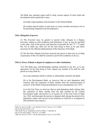 The Bank may maintain expert staff to study various aspects of rural credit and
development and in particular it may:-
(a) tender expert guidance and assistance to the National Bank;
(b) conduct special studies in such areas as it may consider necessary to do so
for promoting integrated rural development.]
2
[54A. Delegation of powers.
(1) The Governor may, by general or special order, delegate to a Deputy
Governor, subject to such conditions and limitations, if any, as may be specified
in the order, such of the powers and functions exercisable by him 3
[* * *] under
this Act or under any other law for the time being in force as he may deem
necessary for the efficient administration of the functions of the Bank.
(2) The fact that a Deputy Governor exercises any power or does any act or thing
in pursuance of this Act shall be conclusive proof of his authority to do so.]
4
[54AA. Power of Bank to depute its employees to other institutions.
5
[(1) The Bank may, notwithstanding anything contained in any law, or in any
agreement, for the time being in force, depute any member of its staff for such
period as it may think fit, -
(a) to any institution which is wholly or substantially owned by the Bank;
(b) to the Development Bank, so, however, that no such deputation shall
continue after the expiration of thirty months from the commencement of
section 5 of the Public Financial Institutions Laws (Amendment) Act, 1975;
(c) to the Unit Trust, so, however, that no such deputation shall continue after
the expiration of thirty months from the date notified by the Central
Government under sub-section (1) of section 4A of the Unit Trust of India
Act, 1963, and thereupon the person so deputed shall, during the period of his
deputation, render such service to the institution to which he is so deputed as
that institution may require.]
1
Subs. by Act 61 of 1981, s. 61 and Sch. II. for S. 54 (w.e.f. 12-7-1982).
2
Ins. by Act 24 of 1955, s. 10.
3
The words “by or” omitted by Act 58 of 1960, s. 3 and Sch. II.
4
Ins. by Act 58 of 1968, s. 28 (w.e.f. 1-2-1969).
5
Subs. by Act 52 of 1975, s. 20, for sub-section (1) (w.e.f. 16-2-1976).
90
 