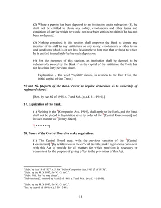 (2) Where a person has been deputed to an institution under subsection (1), he
shall not be entitled to claim any salary, emoluments and other terms and
conditions of service which he would not have been entitled to claim if he had not
been so deputed.
(3) Nothing contained in this section shall empower the Bank to depute any
member of its staff to any institution on any salary, emoluments or other terms
and conditions which is or are less favourable to him than that or those to which
he is entitled immediately before such deputation.
(4) For the purposes of this section, an institution shall be deemed to be
substantially owned by the Bank if in the capital of the institution the Bank has
not less than forty per cent, share.
Explanation. - The word “capital” means, in relation to the Unit Trust, the
initial capital of that Trust.]
55 and 56. [Reports by the Bank. Power to require declaration as to ownership of
registered shares.]
[Rep. by Act 62 of 1948, s. 7 and Sch.(w.e.f. 1-1-1949).]
57. Liquidation of the Bank.
(1) Nothing in the 1
[Companies Act, 1956], shall apply to the Bank, and the Bank
shall not be placed in liquidation save by order of the 2
[Central Government] and
in such manner as 3
[it may direct].
4
[* * * * * *]
58. Power of the Central Board to make regulations.
(1) The Central Board may, with the previous sanction of the 5
[Central
Government] 6
[by notification in the official Gazette] make regulations consistent
with this Act to provide for all matters for which provision is necessary or
convenient for the purpose of giving effect to the provisions of this Act.
1
Subs. by Act 19 of 1957, s. 5, for “Indian Companies Act, 1913 (7 of 1913)”.
2
Subs. by the M.O. 1937, for “G. G. in C.”.
3
Subs. Ibid., for “he may direct”.
4
Sub-section (2) omitted by Act 62 of 1948, s. 7 and Sch., (w.e.f. 1-1-1949).
5
Subs. by the M.O. 1937, for “G. G. in C.”.
6
Ins. by Act 66 of 1988 (w.e.f. 30-12-88).
91
 