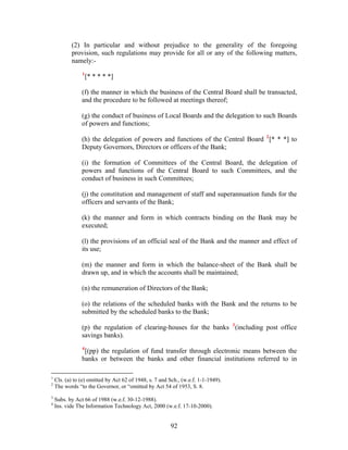 (2) In particular and without prejudice to the generality of the foregoing
provision, such regulations may provide for all or any of the following matters,
namely:-
1
[* * * * *]
(f) the manner in which the business of the Central Board shall be transacted,
and the procedure to be followed at meetings thereof;
(g) the conduct of business of Local Boards and the delegation to such Boards
of powers and functions;
(h) the delegation of powers and functions of the Central Board 2
[* * *] to
Deputy Governors, Directors or officers of the Bank;
(i) the formation of Committees of the Central Board, the delegation of
powers and functions of the Central Board to such Committees, and the
conduct of business in such Committees;
(j) the constitution and management of staff and superannuation funds for the
officers and servants of the Bank;
(k) the manner and form in which contracts binding on the Bank may be
executed;
(l) the provisions of an official seal of the Bank and the manner and effect of
its use;
(m) the manner and form in which the balance-sheet of the Bank shall be
drawn up, and in which the accounts shall be maintained;
(n) the remuneration of Directors of the Bank;
(o) the relations of the scheduled banks with the Bank and the returns to be
submitted by the scheduled banks to the Bank;
(p) the regulation of clearing-houses for the banks 3
(including post office
savings banks).
4
[(pp) the regulation of fund transfer through electronic means between the
banks or between the banks and other financial institutions referred to in
1
Cls. (a) to (e) omitted by Act 62 of 1948, s. 7 and Sch., (w.e.f. 1-1-1949).
2
The words “to the Governor, or “omitted by Act 54 of 1953, S. 8.
3
Subs. by Act 66 of 1988 (w.e.f. 30-12-1988).
4
Ins. vide The Information Technology Act, 2000 (w.e.f. 17-10-2000).
92
 