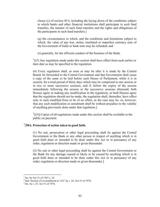 clause (c) of section 45-I, including the laying down of the conditions subject
to which banks and other financial institutions shall participate in such fund
transfers, the manner of such fund transfers and the rights and obligations of
the participants in such fund transfers.]
(q) the circumstances in which, and the conditions and limitations subject to
which, the value of any lost, stolen, mutilated or imperfect currency note of
the Government of India or bank note may be refunded; and
(r) generally, for the efficient conduct of the business of the Bank.
1
[(3) Any regulation made under this section shall have effect from such earlier or
later date as may be specified in the regulation.
(4) Every regulation shall, as soon as may be after it is made by the Central
Board, be forwarded to the Central Government and that Government shall cause
a copy of the same to be laid before each House of Parliament, while it is in
session, for a total period of thirty days which may be comprised in one session or
in two or more successive sessions, and if, before the expiry of the session
immediately following the session or the successive sessions aforesaid, both
Houses agree in making any modification in the regulation, or both Houses agree
that the regulation should not be made, the regulation shall, thereafter, have effect
only in such modified form or be of no effect, as the case may be; so, however,
that any such modification or annulment shall be without prejudice to the validity
of anything previously done under that regulation.]
2
[(5)] Copies of all regulations made under this section shall be available to the
public on payment.
3
[58A. Protection of action taken in good faith.
(1) No suit, prosecution or other legal proceeding shall lie against the Central
Government or the Bank or any other person in respect of anything which is in
good faith done or intended to be done under this Act or in pursuance of any
order, regulation or direction made or given thereunder.
(2) No suit or other legal proceeding shall lie against the Central Government or
the Bank for any damage caused or likely to be caused by anything which is in
good faith done or intended to be done under this Act or in pursuance of any
order, regulation or direction made or given thereunder.]
1
Ins. by Act 51 of 1947 s. 24.
2
Sub. Section (3) re-numbered as “(5)” by s. 24, Act 51 of 1974.
3
Ins. by s. 25, Act 51 of 1974.
93
 