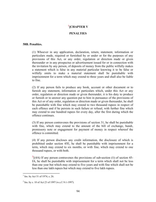 1
[CHAPTER V
PENALTIES
58B. Penalties.
(1) Whoever in any application, declaration, return, statement, information or
particulars made, required or furnished by or under or for the purposes of any
provisions of this Act, or any order, regulation or direction made or given
thereunder or in any prospectus or advertisement issued for or in connection with
the invitation by any person, of deposits of money from the public wilfully makes
a statement which is false in any material particular knowing it to be false or
wilfully omits to make a material statement shall be punishable with
imprisonment for a term which may extend to three years and shall also be liable
to fine.
(2) If any person fails to produce any book, account or other document or to
furnish any statement, information or particulars which, under this Act or any
order, regulation or direction made or given thereunder, it is his duty to produce
or furnish or to answer any question put to him in pursuance of the provisions of
this Act or of any order, regulation or direction made or given thereunder, he shall
be punishable with fine which may extend to two thousand rupees in respect of
each offence and if he persists in such failure or refusal, with further fine which
may extend to one hundred rupees for every day, after the first during which the
offence continues.
(3) If any person contravenes the provisions of section 31, he shall be punishable
with fine, which may extend to the amount of the bill of exchange, hundi,
promissory note or engagement for payment of money in respect whereof the
offence is committed.
(4) If any person discloses any credit information, the disclosure of which is
prohibited under section 45E, he shall be punishable with imprisonment for a
term, which may extend to six months, or with fine, which may extend to one
thousand rupees, or with both.
2
[(4A) If any person contravenes the provisions of sub-section (1) of section 45-
IA, he shall be punishable with imprisonment for a term which shall not be less
than one year but which may extend to five years and with fine which shall not be
less than one lakh rupees but which may extend to five lakh rupees.
1
Ins. by Act 51 of 1974, s. 26.
2
Ins. by s. 10 of Act 23 of 1997 (w.e.f. 9-1-1997).
94
 