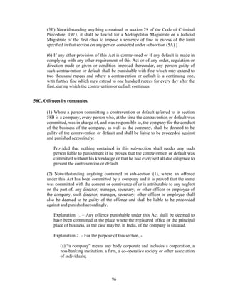 (5B) Notwithstanding anything contained in section 29 of the Code of Criminal
Procedure, 1973, it shall be lawful for a Metropolitan Magistrate or a Judicial
Magistrate of the first class to impose a sentence of fine in excess of the limit
specified in that section on any person convicted under subsection (5A).]
(6) If any other provision of this Act is contravened or if any default is made in
complying with any other requirement of this Act or of any order, regulation or
direction made or given or condition imposed thereunder, any person guilty of
such contravention or default shall be punishable with fine which may extend to
two thousand rupees and where a contravention or default is a continuing one,
with further fine which may extend to one hundred rupees for every day after the
first, during which the contravention or default continues.
58C. Offences by companies.
(1) Where a person committing a contravention or default referred to in section
58B is a company, every person who, at the time the contravention or default was
committed, was in charge of, and was responsible to, the company for the conduct
of the business of the company, as well as the company, shall be deemed to be
gulity of the contravention or default and shall be liable to be proceeded against
and punished accordingly:
Provided that nothing contained in this sub-section shall render any such
person liable to punishment if he proves that the contravention or default was
committed without his knowledge or that he had exercised all due diligence to
prevent the contravention or default.
(2) Notwithstanding anything contained in sub-section (1), where an offence
under this Act has been committed by a company and it is proved that the same
was committed with the consent or connivance of or is attributable to any neglect
on the part of, any director, manager, secretary, or other officer or employee of
the company, such director, manager, secretary, other officer or employee shall
also be deemed to be guilty of the offence and shall be liable to be proceeded
against and punished accordingly.
Explanation 1. – Any offence punishable under this Act shall be deemed to
have been committed at the place where the registered office or the principal
place of business, as the case may be, in India, of the company is situated.
Explanation 2. – For the purpose of this section, -
(a) “a company” means any body corporate and includes a corporation, a
non-banking institution, a firm, a co-operative society or other association
of individuals;
96
 