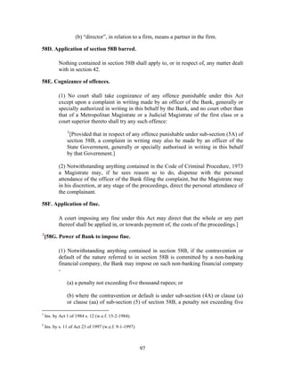 (b) “director”, in relation to a firm, means a partner in the firm.
58D. Application of section 58B barred.
Nothing contained in section 58B shall apply to, or in respect of, any matter dealt
with in section 42.
58E. Cognizance of offences.
(1) No court shall take cognizance of any offence punishable under this Act
except upon a complaint in writing made by an officer of the Bank, generally or
specially authorized in writing in this behalf by the Bank, and no court other than
that of a Metropolitan Magistrate or a Judicial Magistrate of the first class or a
court superior thereto shall try any such offence:
1
[Provided that in respect of any offence punishable under sub-section (5A) of
section 58B, a complaint in writing may also be made by an officer of the
State Government, generally or specially authorised in writing in this behalf
by that Government.]
(2) Notwithstanding anything contained in the Code of Criminal Procedure, 1973
a Magistrate may, if he sees reason so to do, dispense with the personal
attendance of the officer of the Bank filing the complaint, but the Magistrate may
in his discretion, at any stage of the proceedings, direct the personal attendance of
the complainant.
58F. Application of fine.
A court imposing any fine under this Act may direct that the whole or any part
thereof shall be applied in, or towards payment of, the costs of the proceedings.]
2
[58G. Power of Bank to impose fine.
(1) Notwithstanding anything contained in section 58B, if the contravention or
default of the nature referred to in section 58B is committed by a non-banking
financial company, the Bank may impose on such non-banking financial company
-
(a) a penalty not exceeding five thousand rupees; or
(b) where the contravention or default is under sub-section (4A) or clause (a)
or clause (aa) of sub-section (5) of section 58B, a penalty not exceeding five
1
Ins. by Act 1 of 1984 s. 12 (w.e.f. 15-2-1984).
2
Ins. by s. 11 of Act 23 of 1997 (w.e.f. 9-1-1997).
97
 