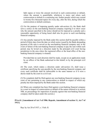 lakh rupees or twice the amount involved in such contravention or default,
where the amount is quantifiable, whichever is more; and where such
contravention or default is a continuing one, further penalty which may extend
to twenty-five thousand rupees for every day, after the first, during which the
contravention or default continues.
(2) For the purpose of imposing penalty under sub-section (1), the Bank shall
serve a notice on the non-banking financial company requiring it to show cause
why the amount specified in the notice should not be imposed as a penalty and a
reasonable opportunity of being heard shall also be given to such non-banking
financial company.
(3) Any penalty imposed by the Bank under this section shall be payable within a
period of thirty days from the date on which notice issued by the Bank demanding
payment of the sum is served on the non-banking financial company and, in the
event of failure of the non-banking financial company to pay the sum within such
period, may be levied on a direction made by the principal civil court having
jurisdiction in the area where the registered office or the head office of the non-
banking financial company is situated;
Provided that no such direction shall be made, except on an application made
by an officer of the Bank authorised in this behalf, to by the principal civil
court.
(4) The court, which makes a direction under sub-section (3), shall issue a
certificate specifying the sum payable by the non-banking financial company and
every such certificate shall be enforceable in the same manner as if it were a
decree made by the court in a civil suit.
(5) No complaint shall be filed against any non-banking financial company in any
court of law pertaining to any contravention or default in respect of which any
penalty has been imposed by the Bank under this section.
(6) Where any complaint has been filed against a non-banking financial company
in a court in respect of contravention or default of the nature referred to in section
58B, no proceedings for imposition of penalty against that non-banking financial
company shall be taken under this section.]
59 to 61. [Amendment of Act 3 of 1906. Repeals, Amendment of section 11, Act 7 of
1913.]
Rep. by Act 20 of 1937, s. 3 Sch. II.
98
 