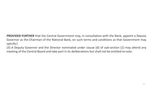 PROVIDED FURTHER that the Central Government may, in consultation with the Bank, appoint a Deputy
Governor as the Chairman of the National Bank, on such terms and conditions as that Government may
specify.]
(3) A Deputy Governor and the Director nominated under clause (d) of sub-section (1) may attend any
meeting of the Central Board and take part in its deliberations but shall not be entitled to vote:
11
 