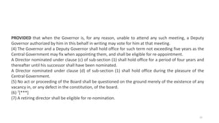 PROVIDED that when the Governor is, for any reason, unable to attend any such meeting, a Deputy
Governor authorized by him in this behalf in writing may vote for him at that meeting.
(4) The Governor and a Deputy Governor shall hold office for such term not exceeding five years as the
Central Government may fix when appointing them, and shall be eligible for re-appointment.
A Director nominated under clause (c) of sub-section (1) shall hold office for a period of four years and
thereafter until his successor shall have been nominated.
A Director nominated under clause (d) of sub-section (1) shall hold office during the pleasure of the
Central Government.
(5) No act or proceeding of the Board shall be questioned on the ground merely of the existence of any
vacancy in, or any defect in the constitution, of the board.
(6) 7[***]
(7) A retiring director shall be eligible for re-nomination.
12
 