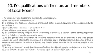 10. Disqualifications of directors and members
of Local Boards
1) No person may be a Director or a member of a Local Board who-
(a) is a salaried Government official; or
(b) is, or at any time has been, adjudicated an insolvent, or has suspended payment or has compounded with
his creditors; or
(c) is found lunatic or becomes of unsound mind; or
(d) is an officer or employee of any bank; or
(e) is a Director of banking company within the meaning of clause (c) of section 5 of the Banking Regulation
Act, 1949 (10 of 1949), or of a co-operative bank.
(2) No two persons who are partners of the same mercantile firm, or are Directors of the same private
company, or one of whom is the general agent of or holds a power of procuration from the other, or from a
mercantile firm of which the other is a partner, may be Directors or members of the same Local Board at the
same time.
(3) Nothing in clause (a), clause (d) or clause (e) of sub-section (1) shall apply to the Governor, or to a Deputy
Governor or to the Director nominated under clause (d) of sub-section (1) of section 8.
14
 