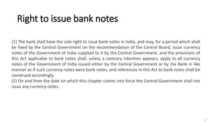 Right to issue bank notes
(1) The bank shall have the sole right to issue bank notes in India, and may, for a period which shall
be fixed by the Central Government on the recommendation of the Central Board, issue currency
notes of the Government of India supplied to it by the Central Government, and the provisions of
this Act applicable to bank notes shall, unless a contrary intention appears, apply to all currency
notes of the Government of India issued either by the Central Government or by the Bank in like
manner as if such currency notes were bank notes, and references in this Act to bank notes shall be
construed accordingly.
(2) On and from the date on which this chapter comes into force the Central Government shall not
issue any currency notes.
17
 