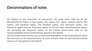 Denominations of notes
(1) Subject to the provisions of sub-section (2), bank notes shall be of the
denominational values of two rupees, five rupees, ten rupees, twenty rupees, fifty
rupees, one hundred rupees, five hundred rupees, one thousand rupees, five
thousand rupees and ten thousand rupees or of such other denominational values,
not exceeding ten thousand rupees, as the Central Government may, on the
recommendation of the Central Board, specify in this behalf.
(2) The Central Government may, on the recommendation of the Central Board, direct
the non-issue or the discontinuance of issue of bank notes of such denominational
values as it may specify in this behalf.
19
 
