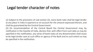 Legal tender character of notes
(1) Subject to the provisions of sub-section (2), every bank note shall be legal tender
at any place in India in payment or on account for the amount expressed therein, and
shall be guaranteed by the Central Government.
(2) On recommendation of the Central Board the Central Government may, by
notification in the Gazette of India, declare that, with effect from such date as may be
specified in the notification, any series of bank notes of any denomination shall cease
to be legal tender save at such office or agency of the Bank and to such extent as may
be specified in the notification.
21
 