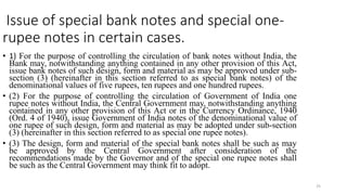 25
Issue of special bank notes and special one-
rupee notes in certain cases.
• 1) For the purpose of controlling the circulation of bank notes without India, the
Bank may, notwithstanding anything contained in any other provision of this Act,
issue bank notes of such design, form and material as may be approved under sub-
section (3) (hereinafter in this section referred to as special bank notes) of the
denominational values of five rupees, ten rupees and one hundred rupees.
• (2) For the purpose of controlling the circulation of Government of India one
rupee notes without India, the Central Government may, notwithstanding anything
contained in any other provision of this Act or in the Currency Ordinance, 1940
(Ord. 4 of 1940), issue Government of India notes of the denominational value of
one rupee of such design, form and material as may be adopted under sub-section
(3) (hereinafter in this section referred to as special one rupee notes).
• (3) The design, form and material of the special bank notes shall be such as may
be approved by the Central Government after consideration of the
recommendations made by the Governor and of the special one rupee notes shall
be such as the Central Government may think fit to adopt.
 