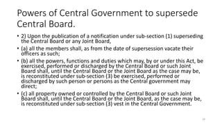 Powers of Central Government to supersede
Central Board.
• 2) Upon the publication of a notification under sub-section (1) superseding
the Central Board or any Joint Board,
• (a) all the members shall, as from the date of supersession vacate their
officers as such;
• (b) all the powers, functions and duties which may, by or under this Act, be
exercised, performed or discharged by the Central Board or such Joint
Board shall, until the Central Board or the Joint Board as the case may be,
is reconstituted under sub-section (3) be exercised, performed or
discharged by such person or persons as the Central government may
direct;
• (c) all property owned or controlled by the Central Board or such Joint
Board shall, until the Central Board or the Joint Board, as the case may be,
is reconstituted under sub-section (3) vest in the Central Government.
29
 