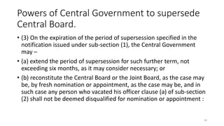 Powers of Central Government to supersede
Central Board.
• (3) On the expiration of the period of supersession specified in the
notification issued under sub-section (1), the Central Government
may –
• (a) extend the period of supersession for such further term, not
exceeding six months, as it may consider necessary; or
• (b) reconstitute the Central Board or the Joint Board, as the case may
be, by fresh nomination or appointment, as the case may be, and in
such case any person who vacated his officer clause (a) of sub-section
(2) shall not be deemed disqualified for nomination or appointment :
30
 