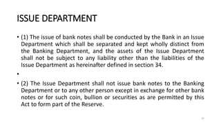 ISSUE DEPARTMENT
• (1) The issue of bank notes shall be conducted by the Bank in an Issue
Department which shall be separated and kept wholly distinct from
the Banking Department, and the assets of the Issue Department
shall not be subject to any liability other than the liabilities of the
Issue Department as hereinafter defined in section 34.
•
• (2) The Issue Department shall not issue bank notes to the Banking
Department or to any other person except in exchange for other bank
notes or for such coin, bullion or securities as are permitted by this
Act to form part of the Reserve.
32
 