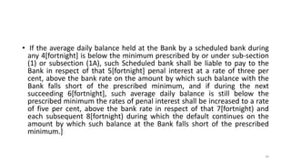 • If the average daily balance held at the Bank by a scheduled bank during
any 4[fortnight] is below the minimum prescribed by or under sub-section
(1) or subsection (1A), such Scheduled bank shall be liable to pay to the
Bank in respect of that 5[fortnight] penal interest at a rate of three per
cent, above the bank rate on the amount by which such balance with the
Bank falls short of the prescribed minimum, and if during the next
succeeding 6[fortnight], such average daily balance is still below the
prescribed minimum the rates of penal interest shall be increased to a rate
of five per cent, above the bank rate in respect of that 7[fortnight) and
each subsequent 8[fortnight) during which the default continues on the
amount by which such balance at the Bank falls short of the prescribed
minimum.]
34
 