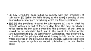 • (4) Any scheduled bank failing to comply with the provisions of
subsection (2) 7[shall be liable to pay to the Bank] a penalty of one
hundred rupees for each day during which the failure continues.
• [(5) (a) The penalties imposed by sub-sections (3) and (4) shall be
payable within a period of fourteen days from the date on which a
notice issued by the Bank demanding the payment of the same is
served on the scheduled bank, and in the event of a failure of the
scheduled bank to pay the same within such period, may be levied by
a direction of the principal civil court having jurisdiction in the area
where an office of the defaulting bank is situated, such direction to be
made only upon an application made in this behalf to the court by the
Bank;
35
 