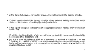 • 6) The Bank shall, save as hereinafter provided, by notification in the Gazette of India, –
• (a) direct the inclusion in the Second Schedule of any bank not already so included which
carries on the business of banking 2[in India] and which–
• (i) has a paid-up capital and reserves of an aggregate value of not less than five lakhs of
rupees, and
• (ii) satisfies the Bank that its affairs are not being conducted in a manner detrimental to
the interests of its depositors, and
• (iii) 3[is a State co-operative bank or a company] as defined in 4[section 3 of the
Companies Act, 1956 (1 of 1956), or an institution notified by the Central Government in
this behalf] or a corporation or a company incorporated by or under any law in force in
any place 5[outside India];
36
 