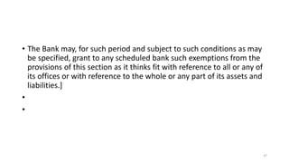 • The Bank may, for such period and subject to such conditions as may
be specified, grant to any scheduled bank such exemptions from the
provisions of this section as it thinks fit with reference to all or any of
its offices or with reference to the whole or any part of its assets and
liabilities.]
•
•
37
 