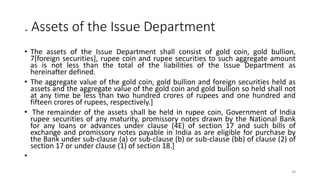 . Assets of the Issue Department
• The assets of the Issue Department shall consist of gold coin, gold bullion,
7[foreign securities], rupee coin and rupee securities to such aggregate amount
as is not less than the total of the liabilities of the Issue Department as
hereinafter defined.
• The aggregate value of the gold coin, gold bullion and foreign securities held as
assets and the aggregate value of the gold coin and gold bullion so held shall not
at any time be less than two hundred crores of rupees and one hundred and
fifteen crores of rupees, respectively.]
• The remainder of the assets shall be held in rupee coin, Government of India
rupee securities of any maturity, promissory notes drawn by the National Bank
for any loans or advances under clause (4E) of section 17 and such bills of
exchange and promissory notes payable in India as are eligible for purchase by
the Bank under sub-clause (a) or sub-clause (b) or sub-clause (bb) of clause (2) of
section 17 or under clause (1) of section 18.]
•
38
 