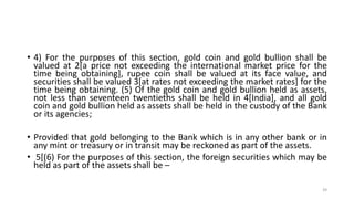 • 4) For the purposes of this section, gold coin and gold bullion shall be
valued at 2[a price not exceeding the international market price for the
time being obtaining], rupee coin shall be valued at its face value, and
securities shall be valued 3[at rates not exceeding the market rates] for the
time being obtaining. (5) Of the gold coin and gold bullion held as assets,
not less than seventeen twentieths shall be held in 4[India], and all gold
coin and gold bullion held as assets shall be held in the custody of the Bank
or its agencies;
• Provided that gold belonging to the Bank which is in any other bank or in
any mint or treasury or in transit may be reckoned as part of the assets.
• 5[(6) For the purposes of this section, the foreign securities which may be
held as part of the assets shall be –
39
 