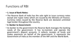 Functions of RBI
• 1. Issue of Bank Notes:
• The Reserve Bank of India has the sole right to issue currency notes
except one rupee notes which are issued by the Ministry of Finance.
Currency notes issued by the Reserve Bank are declared unlimited
legal tender throughout the country.
• 2. Banker to Government:
• As banker to the government the Reserve Bank manages the banking
needs of the government. It has to-maintain and operate the
government’s deposit accounts. It collects receipts of funds and
makes payments on behalf of the government. It represents the
Government of India as the member of the IMF and the World Bank.
4
 