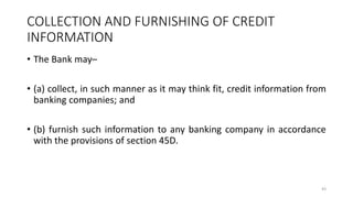 COLLECTION AND FURNISHING OF CREDIT
INFORMATION
• The Bank may–
• (a) collect, in such manner as it may think fit, credit information from
banking companies; and
• (b) furnish such information to any banking company in accordance
with the provisions of section 45D.
43
 