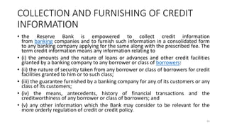 COLLECTION AND FURNISHING OF CREDIT
INFORMATION
• the Reserve Bank is empowered to collect credit information
from banking companies and to furnish such information in a consolidated form
to any banking company applying for the same along with the prescribed fee. The
term credit information means any information relating to
• (i) the amounts and the nature of loans or advances and other credit facilities
granted by a banking company to any borrower or class of borrowers:
• (ii) the nature of security taken from any borrower or class of borrowers for credit
facilities granted to him or to such class;
• (iii) the guarantee furnished by a banking company for any of its customers or any
class of its customers;
• (iv) the means, antecedents, history of financial transactions and the
creditworthiness of any borrower or class of borrowers; and
• (v) any other information which the Bank may consider to be relevant for the
more orderly regulation of credit or credit policy.
45
 