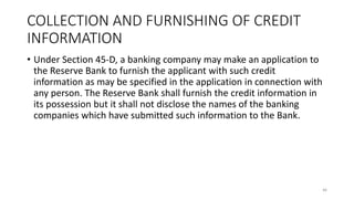 COLLECTION AND FURNISHING OF CREDIT
INFORMATION
• Under Section 45-D, a banking company may make an application to
the Reserve Bank to furnish the applicant with such credit
information as may be specified in the application in connection with
any person. The Reserve Bank shall furnish the credit information in
its possession but it shall not disclose the names of the banking
companies which have submitted such information to the Bank.
46
 