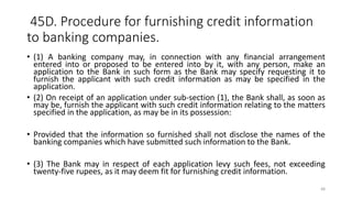 45D. Procedure for furnishing credit information
to banking companies.
• (1) A banking company may, in connection with any financial arrangement
entered into or proposed to be entered into by it, with any person, make an
application to the Bank in such form as the Bank may specify requesting it to
furnish the applicant with such credit information as may be specified in the
application.
• (2) On receipt of an application under sub-section (1), the Bank shall, as soon as
may be, furnish the applicant with such credit information relating to the matters
specified in the application, as may be in its possession:
• Provided that the information so furnished shall not disclose the names of the
banking companies which have submitted such information to the Bank.
• (3) The Bank may in respect of each application levy such fees, not exceeding
twenty-five rupees, as it may deem fit for furnishing credit information.
48
 