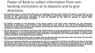 Power of Bank to collect information from non-
banking institutions as to deposits and to give
directions.
• (1) The Bank may at any time direct that every non-banking institution shall furnish to the Bank, in such form, at such
intervals and within such time, such statements, information or particulars relating to or connected with deposits
received by the non-banking institution, as may be specified by the Bank by general or special order.
1 Ins. by Act 23 of 1997 s. 4 (w.e.f. 9-1-1997).
• (2) Without prejudice to the generality of the power vested in the Bank under subsection (1), the statements,
information or particulars to be furnished under subsection (1) may relate to all or any of the following matters,
namely, the amount of the deposits, the purposes and periods for which, and the rates of interest and other terms and
conditions on which, they are received.
• (3) The Bank may, if it considers necessary in the public interest so to do, give directions to non-banking institutions
either generally or to any non-banking institution or group of non-banking institutions in particular, in respect of any
matters relating to or connected with the receipt of deposits, including the rates of interest payable on such deposits,
and the periods for which deposits may be received.
• (4) If any non-banking institution fails to comply with any direction given by the Bank under sub-section (3), the Bank
may prohibit the acceptance of deposits by that non-banking institution
• (5) Every non-banking institution receiving deposits shall, if so required by the Bank and within such time as the Bank
may specify, cause to be sent at the cost of the non-banking institution a copy of its annual balance sheet and profit
and loss account or other annual accounts to every person from whom the non-banking institution holds, as on the last
day of the year to which the accounts relate, deposits higher than such sum as may be specified by the Bank.
49
 