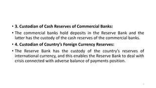 • 3. Custodian of Cash Reserves of Commercial Banks:
• The commercial banks hold deposits in the Reserve Bank and the
latter has the custody of the cash reserves of the commercial banks.
• 4. Custodian of Country’s Foreign Currency Reserves:
• The Reserve Bank has the custody of the country’s reserves of
international currency, and this enables the Reserve Bank to deal with
crisis connected with adverse balance of payments position.
5
 
