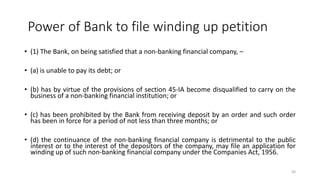 Power of Bank to file winding up petition
• (1) The Bank, on being satisfied that a non-banking financial company, –
• (a) is unable to pay its debt; or
• (b) has by virtue of the provisions of section 45-IA become disqualified to carry on the
business of a non-banking financial institution; or
• (c) has been prohibited by the Bank from receiving deposit by an order and such order
has been in force for a period of not less than three months; or
• (d) the continuance of the non-banking financial company is detrimental to the public
interest or to the interest of the depositors of the company, may file an application for
winding up of such non-banking financial company under the Companies Act, 1956.
50
 
