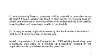 • (2) A non-banking financial company shall be deemed to be unable to pay
its debt if it has refused or has failed to meet within five working days any
lawful demand made at any of its offices or branches and the Bank certifies
in writing that such company is unable to pay its debt.
• (3) A copy of every application made by the Bank under sub-section (1)
shall be sent to the Registrar of Companies.
• (4) All the provisions of the Companies Act, 1956 relating to winding up of
a company shall apply to a winding up proceeding initiated on the
application made by the Bank under this provision.
51
 