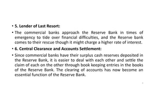 • 5. Lender of Last Resort:
• The commercial banks approach the Reserve Bank in times of
emergency to tide over financial difficulties, and the Reserve bank
comes to their rescue though it might charge a higher rate of interest.
• 6. Central Clearance and Accounts Settlement:
• Since commercial banks have their surplus cash reserves deposited in
the Reserve Bank, it is easier to deal with each other and settle the
claim of each on the other through book keeping entries in the books
of the Reserve Bank. The clearing of accounts has now become an
essential function of the Reserve Bank.
6
 
