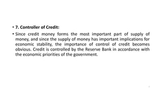 • 7. Controller of Credit:
• Since credit money forms the most important part of supply of
money, and since the supply of money has important implications for
economic stability, the importance of control of credit becomes
obvious. Credit is controlled by the Reserve Bank in accordance with
the economic priorities of the government.
7
 