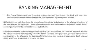 BANKING MANAGEMENT
1) The Central Government may from time to time give such directions to the Bank as it may, after
consultation with the Governor of the Bank, consider necessary in the public interests.
(2) Subject to any such directions, the general superintendence and direction of the affairs and business of
the Bank shall be entrusted to a Central Board of Directors which may exercise all powers and do all acts
and things which may be exercised or done by the Bank.
(3) Save as otherwise provided in regulations made by the Central Board, the Governor and in his absence
the Deputy Governor nominated by him in his behalf, shall also have powers of general superintendence
and direction of the affairs and the business of the Bank, and may exercise all powers and do all acts and
things which may be exercised or done by the Bank.
8
 