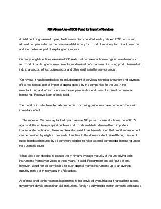 RBI Allows Use of ECB Fund for Import of Services
Amidst declining value of rupee, the Reserve Bank on Wednesday relaxed ECB norms and
allowed companies to use the overseas debt to pay for import of services, technical know-how
and licence fee as part of capital goods imports.
Currently, eligible entities can raise ECB (external commercial borrowing) for investment such
as import of capital goods, new projects, modernisation/expansion of existing production units in
industrial sector, infrastructure sector and other entities in the service sector.
“On review, it has been decided to include import of services, technical knowhow and payment
of licence fees as part of import of capital goods by the companies for the use in the
manufacturing and infrastructure sectors as permissible end uses of external commercial
borrowing,” Reserve Bank of India said.
The modifications to the external commercial borrowing guidelines have come into force with
immediate effect.
The rupee on Wednesday tanked by a massive 106 paise to close at all-time low of 60.72
against dollar on heavy capital outflows and month end dollar demand from importers.
In a separate notification, Reserve Bank also said it has been decided that credit enhancement
can be provided by eligible non-resident entities to the domestic debt raised through issue of
rupee bonds/debentures by all borrowers eligible to raise external commercial borrowing under
the automatic route.
“It has also been decided to reduce the minimum average maturity of the underlying debt
instruments from seven years to three years,” it said. Prepayment and call/ put options,
however, would not be permissible for such capital market instruments up to an average
maturity period of three years, the RBI added.
As of now, credit enhancement is permitted to be provided by multilateral financial institutions,
government development financial institutions, foreign equity holder (s) for domestic debt raised
 