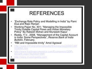 WHY SHOULD RBI DEAL WITH THE IMPOSSIBLE TRINITY?The Preamble of Reserve bank of India Act 1934, "...to regulate the issue of Bank Notes and keeping of reserves with a view to securing monetary stability in India and generally to operate the currency and credit system of the country to its advantage.“Three years of growth over 9%, India's economy expanded 6.7% in 2008/09 fiscal yearThis year projections start at 7.2%, some even believe that India can overtake China as the fastest growing nation in the world.