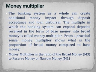  The banking system as a whole can create
additional money impact through deposit
acceptance and loan disbursal. The multiple in
which the banking system can expand deposits
received in the form of base money into broad
money is called money multiplier. From a practical
sense, money multiplier shows what is the
proportion of broad money compared to base
money.
 Money Multiplier is the ratio of the Broad Money (M3)
to Reserve Money or Narrow Money (M1) .
 