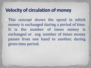  This concept shows the speed in which
money is exchanged during a period of time.
It is the number of times money is
exchanged or avg. number of times money
passes from one hand to another, during
given time period.
 