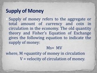  Supply of money refers to the aggregate or
total amount of currency and coin in
circulation in the economy. The old quantity
theory and Fisher’s Equation of Exchange
gives the following equation to indicate the
supply of money:
Ms= MV
where, M =quantity of money in circulation
V = velocity of circulation of money.
 