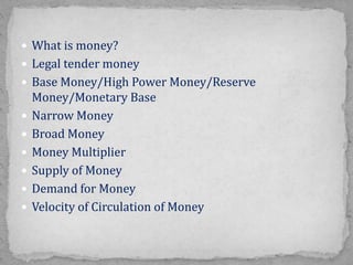  What is money?
 Legal tender money
 Base Money/High Power Money/Reserve
Money/Monetary Base
 Narrow Money
 Broad Money
 Money Multiplier
 Supply of Money
 Demand for Money
 Velocity of Circulation of Money
 