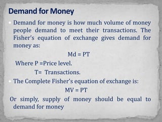  Demand for money is how much volume of money
people demand to meet their transactions. The
Fisher’s equation of exchange gives demand for
money as:
Md = PT
Where P =Price level.
T= Transactions.
 The Complete Fisher’s equation of exchange is:
MV = PT
Or simply, supply of money should be equal to
demand for money
 