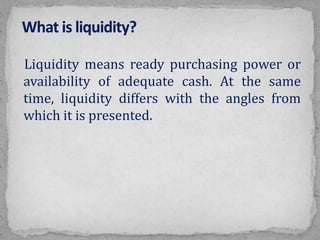 Liquidity means ready purchasing power or
availability of adequate cash. At the same
time, liquidity differs with the angles from
which it is presented.
 