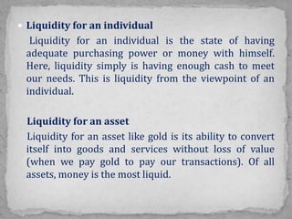  Liquidity for an individual
Liquidity for an individual is the state of having
adequate purchasing power or money with himself.
Here, liquidity simply is having enough cash to meet
our needs. This is liquidity from the viewpoint of an
individual.
Liquidity for an asset
Liquidity for an asset like gold is its ability to convert
itself into goods and services without loss of value
(when we pay gold to pay our transactions). Of all
assets, money is the most liquid.
 