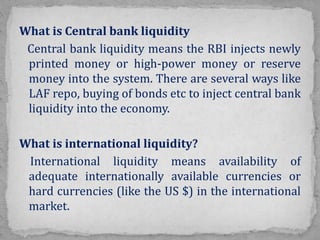 What is Central bank liquidity
Central bank liquidity means the RBI injects newly
printed money or high-power money or reserve
money into the system. There are several ways like
LAF repo, buying of bonds etc to inject central bank
liquidity into the economy.
What is international liquidity?
International liquidity means availability of
adequate internationally available currencies or
hard currencies (like the US $) in the international
market.
 