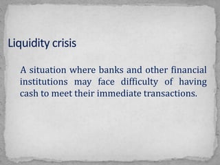 A situation where banks and other financial
institutions may face difficulty of having
cash to meet their immediate transactions.
 