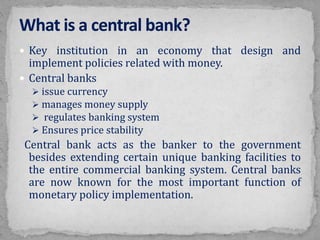  Key institution in an economy that design and
implement policies related with money.
 Central banks
 issue currency
 manages money supply
 regulates banking system
 Ensures price stability
Central bank acts as the banker to the government
besides extending certain unique banking facilities to
the entire commercial banking system. Central banks
are now known for the most important function of
monetary policy implementation.
 
