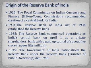  1926: The Royal Commission on Indian Currency and
Finance (Hilton-Young Commission) recommended
creation of a central bank for India.
 1934:The Reserve Bank of India Act of 1934
established the Reserve Bank
 1935: The Reserve Bank commenced operations as
India’s central bank on April 1 as a private
shareholders’ bank with a paid up capital of rupees five
crore (rupees fifty million).
 1949: The Government of India nationalised the
Reserve Bank under the Reserve Bank (Transfer of
Public Ownership) Act, 1948.
 